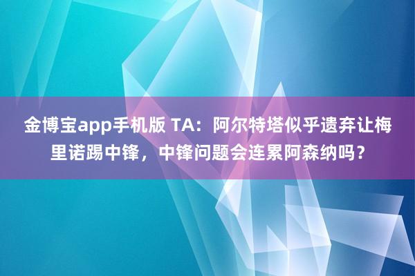 金博宝app手机版 TA：阿尔特塔似乎遗弃让梅里诺踢中锋，中锋问题会连累阿森纳吗？