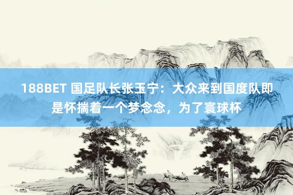 188BET 国足队长张玉宁：大众来到国度队即是怀揣着一个梦念念，为了寰球杯