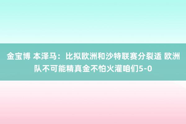 金宝博 本泽马：比拟欧洲和沙特联赛分裂适 欧洲队不可能精真金不怕火灌咱们5-0