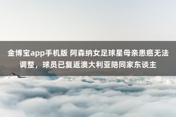 金博宝app手机版 阿森纳女足球星母亲患癌无法调整，球员已复返澳大利亚陪同家东谈主
