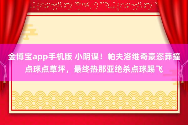 金博宝app手机版 小阴谋！帕夫洛维奇豪恣莽撞点球点草坪，最终热那亚绝杀点球踢飞