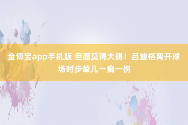 金博宝app手机版 但愿莫得大碍！吕迪格离开球场时步辇儿一瘸一拐