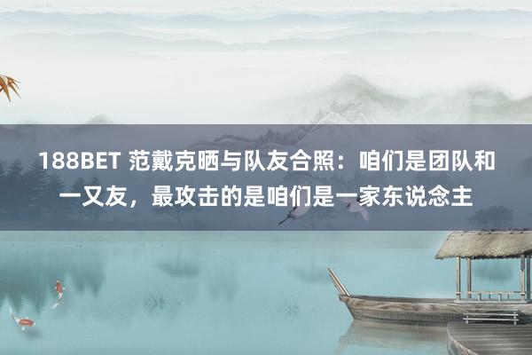 188BET 范戴克晒与队友合照：咱们是团队和一又友，最攻击的是咱们是一家东说念主