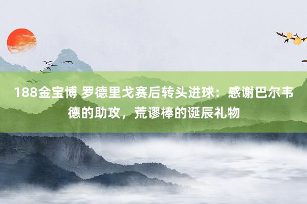 188金宝博 罗德里戈赛后转头进球：感谢巴尔韦德的助攻，荒谬棒的诞辰礼物