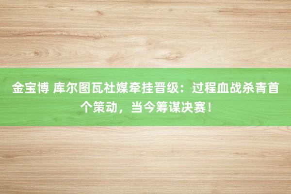 金宝博 库尔图瓦社媒牵挂晋级：过程血战杀青首个策动，当今筹谋决赛！