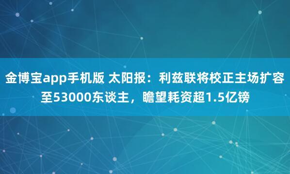 金博宝app手机版 太阳报：利兹联将校正主场扩容至53000东谈主，瞻望耗资超1.5亿镑