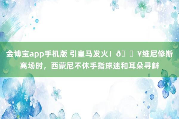 金博宝app手机版 引皇马发火！🎥维尼修斯离场时，<a href=
