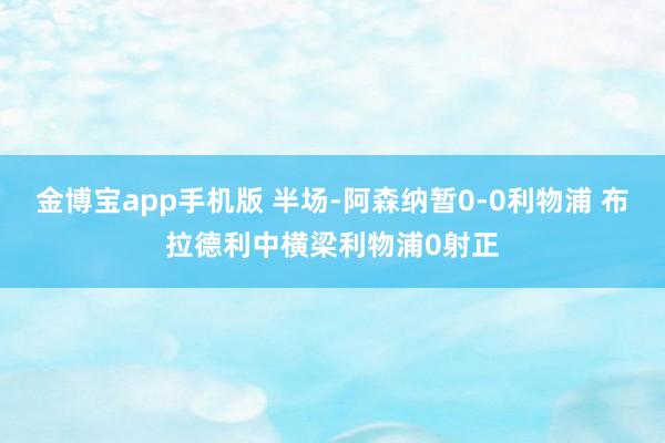 金博宝app手机版 半场-阿森纳暂0-0利物浦 布拉德利中横梁利物浦0射正