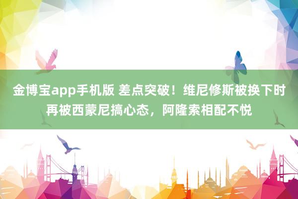 金博宝app手机版 差点突破！维尼修斯被换下时再被西蒙尼搞心态，阿隆索相配不悦