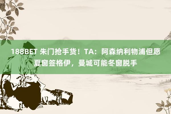 188BET 朱门抢手货！TA：阿森纳利物浦但愿夏窗签格伊，曼城可能冬窗脱手