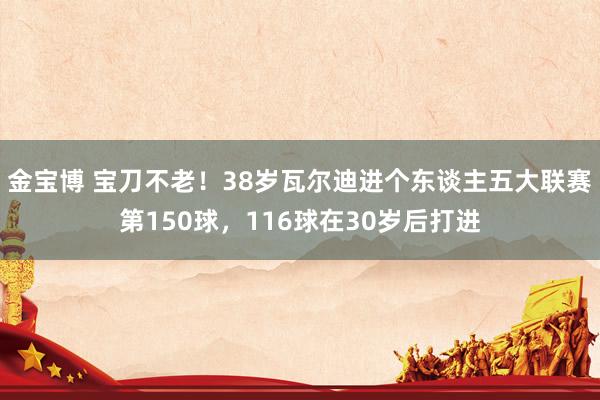 金宝博 宝刀不老！38岁瓦尔迪进个东谈主五大联赛第150球，116球在30岁后打进