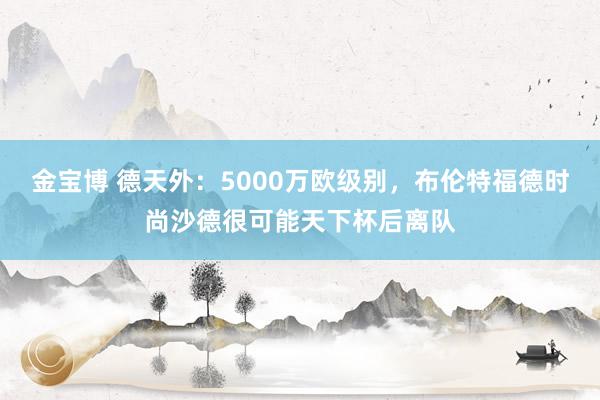 金宝博 德天外：5000万欧级别，布伦特福德时尚沙德很可能天下杯后离队