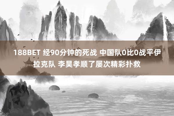 188BET 经90分钟的死战 中国队0比0战平伊拉克队 李昊孝顺了屡次精彩扑救