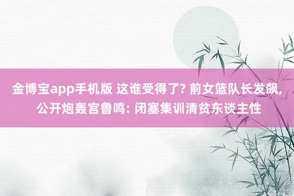 金博宝app手机版 这谁受得了? 前女篮队长发飙， 公开炮轰宫鲁鸣: 闭塞集训清贫东谈主性