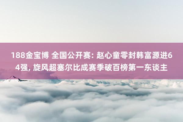 188金宝博 全国公开赛: 赵心童零封韩富源进64强， 旋风超塞尔比成赛季破百榜第一东谈主