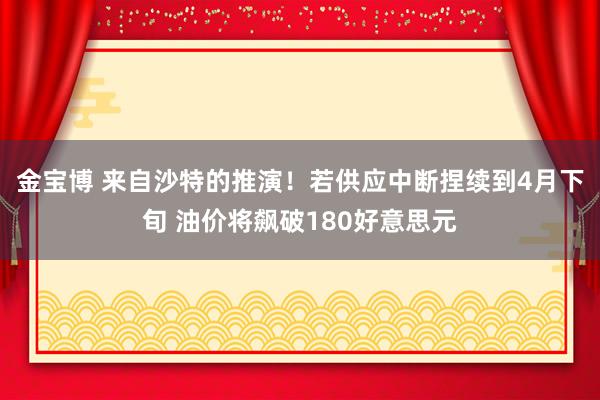 金宝博 来自沙特的推演！若供应中断捏续到4月下旬 油价将飙破180好意思元