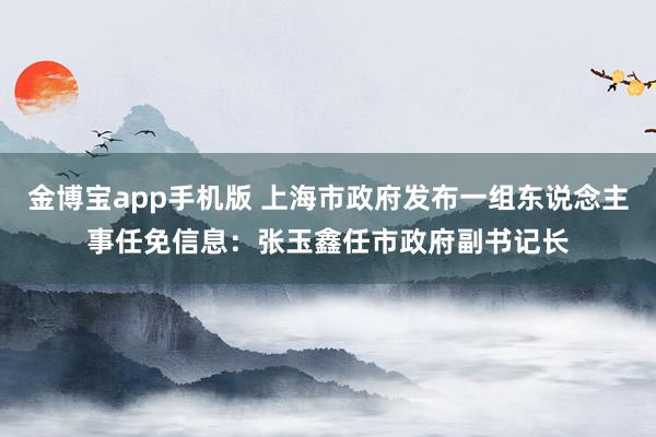 金博宝app手机版 上海市政府发布一组东说念主事任免信息：张玉鑫任市政府副书记长