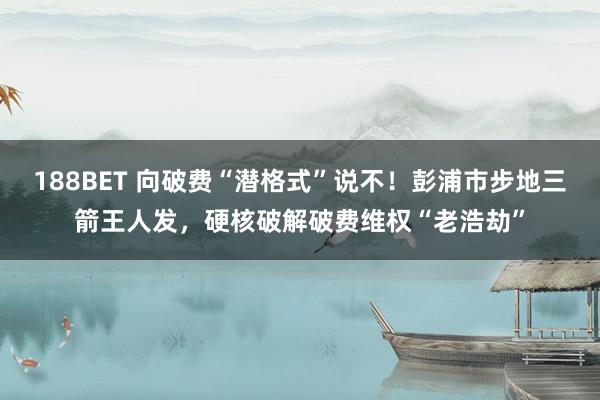 188BET 向破费“潜格式”说不！彭浦市步地三箭王人发，硬核破解破费维权“老浩劫”