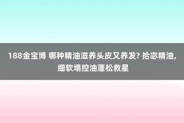 188金宝博 哪种精油滋养头皮又养发? 拾宓精油， 细软塌控油蓬松救星