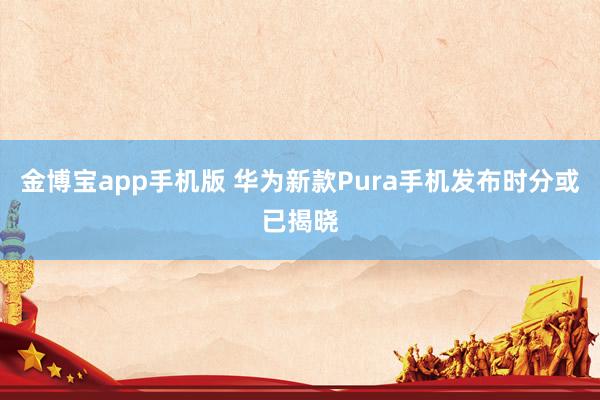金博宝app手机版 华为新款Pura手机发布时分或已揭晓