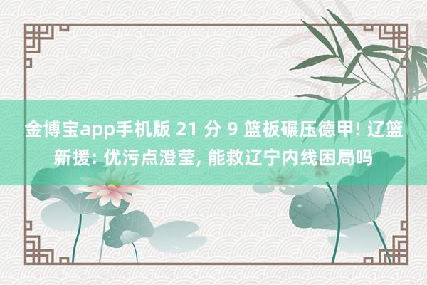 金博宝app手机版 21 分 9 篮板碾压德甲! 辽篮新援: 优污点澄莹, 能救辽宁内线困局吗