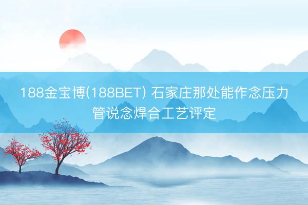 188金宝博(188BET) 石家庄那处能作念压力管说念焊合工艺评定