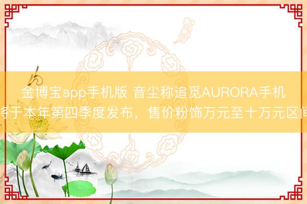 金博宝app手机版 音尘称追觅AURORA手机将于本年第四季度发布，售价粉饰万元至十万元区间