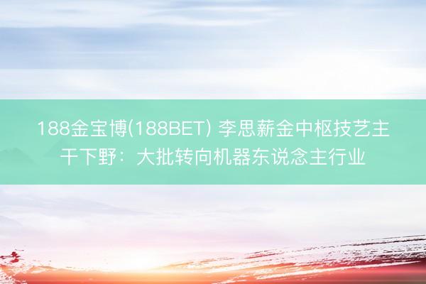 188金宝博(188BET) 李思薪金中枢技艺主干下野：大批转向机器东说念主行业