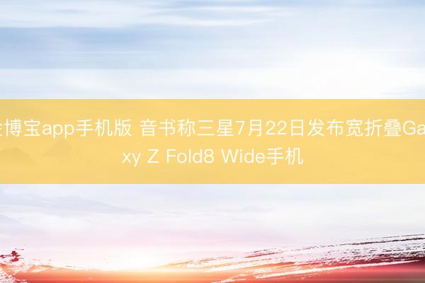 金博宝app手机版 音书称三星7月22日发布宽折叠Galaxy Z Fold8 Wide手机