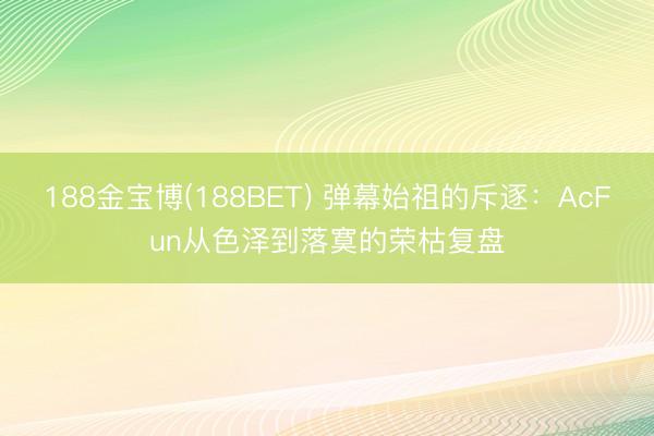 188金宝博(188BET) 弹幕始祖的斥逐：AcFun从色泽到落寞的荣枯复盘