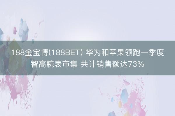 188金宝博(188BET) 华为和苹果领跑一季度智高腕表市集 共计销售额达73%
