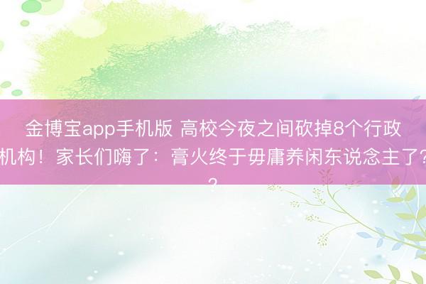 金博宝app手机版 高校今夜之间砍掉8个行政机构！家长们嗨了：膏火终于毋庸养闲东说念主了？