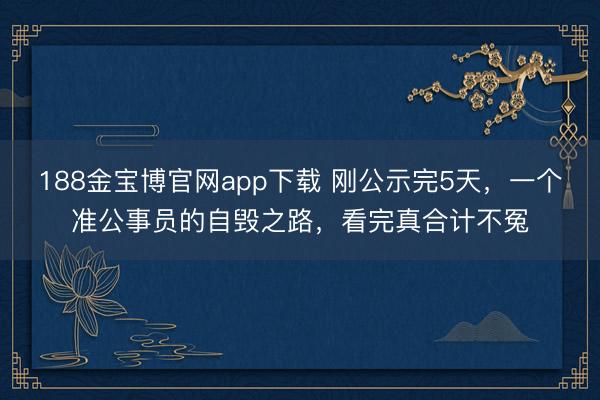 188金宝博官网app下载 刚公示完5天，一个准公事员的自毁之路，看完真合计不冤