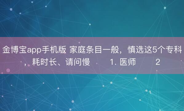 金博宝app手机版 家庭条目一般，慎选这5个专科，耗时长、请问慢 ​​1. 医师 ​​2