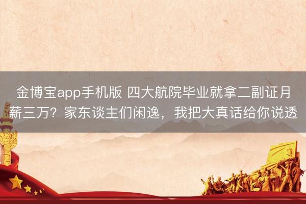 金博宝app手机版 四大航院毕业就拿二副证月薪三万？家东谈主们闲逸，我把大真话给你说透