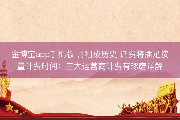 金博宝app手机版 月租成历史 话费将插足按量计费时间：三大运营商计费有琢磨详解