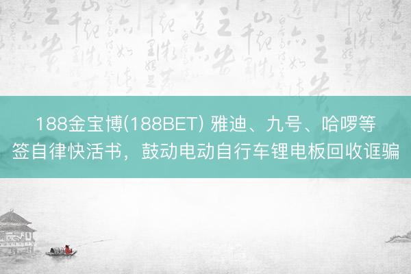 188金宝博(188BET) 雅迪、九号、哈啰等签自律快活书，鼓动电动自行车锂电板回收诓骗