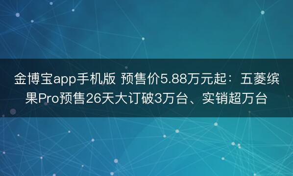 金博宝app手机版 预售价5.88万元起：五菱缤果Pro预售26天大订破3万台、实销超万台