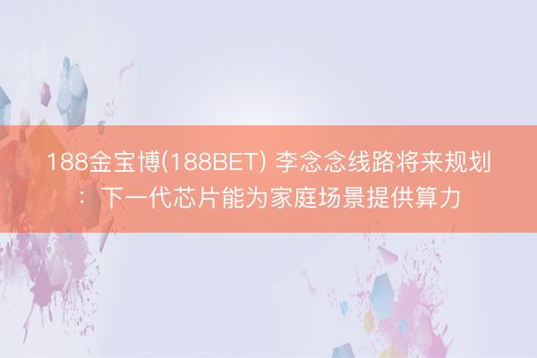 188金宝博(188BET) 李念念线路将来规划：下一代芯片能为家庭场景提供算力