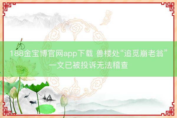 188金宝博官网app下载 兽楼处“追觅崩老翁”一文已被投诉无法稽查