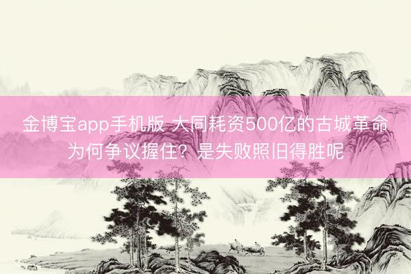 金博宝app手机版 大同耗资500亿的古城革命为何争议握住？是失败照旧得胜呢