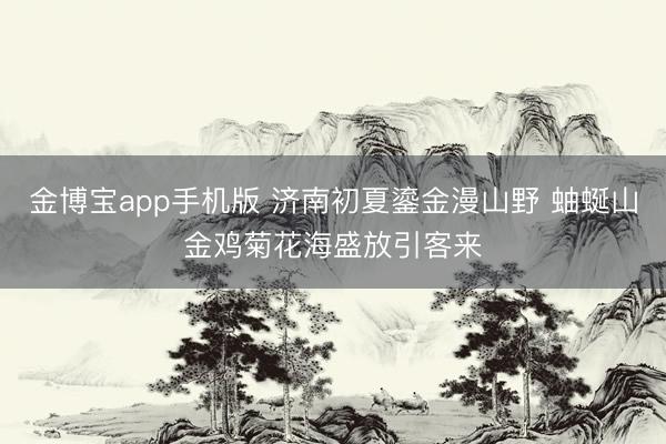 金博宝app手机版 济南初夏鎏金漫山野 蚰蜒山金鸡菊花海盛放引客来
