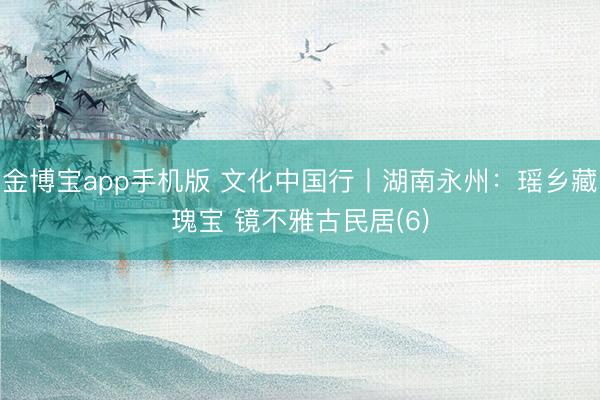 金博宝app手机版 文化中国行丨湖南永州：瑶乡藏瑰宝 镜不雅古民居(6)