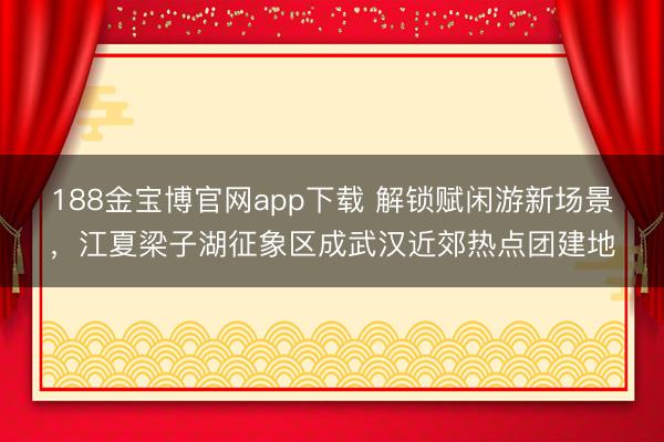 188金宝博官网app下载 解锁赋闲游新场景，江夏梁子湖征象区成武汉近郊热点团建地