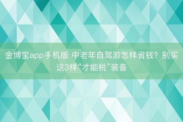 金博宝app手机版 中老年自驾游怎样省钱？别买这3样“才能税”装备