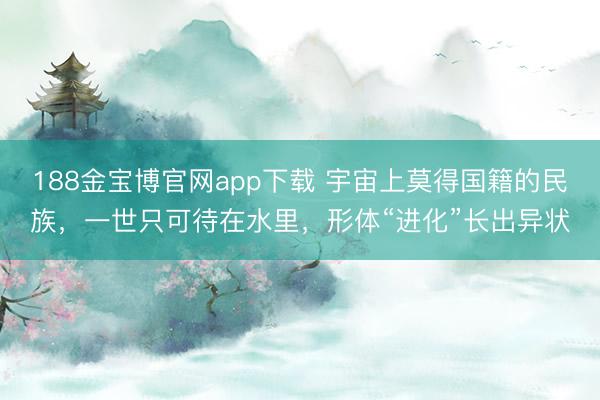 188金宝博官网app下载 宇宙上莫得国籍的民族，一世只可待在水里，形体“进化”长出异状
