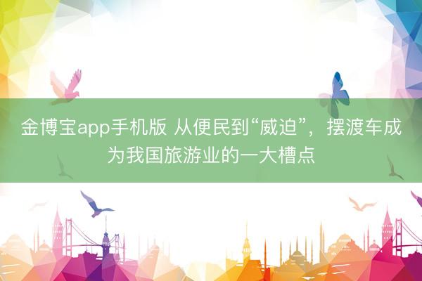 金博宝app手机版 从便民到“威迫”，摆渡车成为我国旅游业的一大槽点
