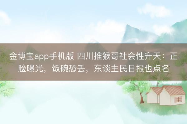 金博宝app手机版 四川推猴哥社会性升天：正脸曝光，饭碗恐丢，东谈主民日报也点名