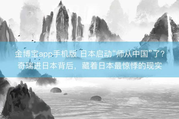 金博宝app手机版 日本启动“师从中国”了？奇瑞进日本背后，藏着日本最惊悸的现实