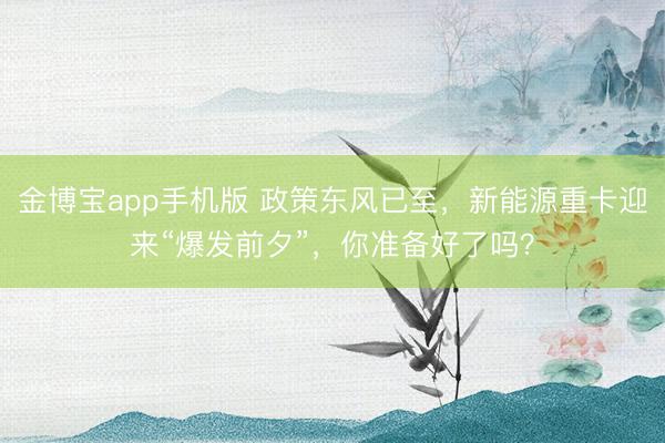 金博宝app手机版 政策东风已至，新能源重卡迎来“爆发前夕”，你准备好了吗？